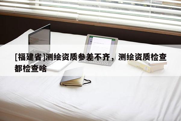 [福建省]测绘资质参差不齐，测绘资质检查都检查啥