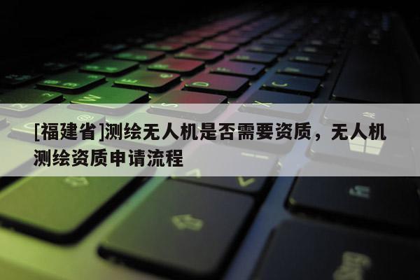 [福建省]测绘无人机是否需要资质，无人机测绘资质申请流程