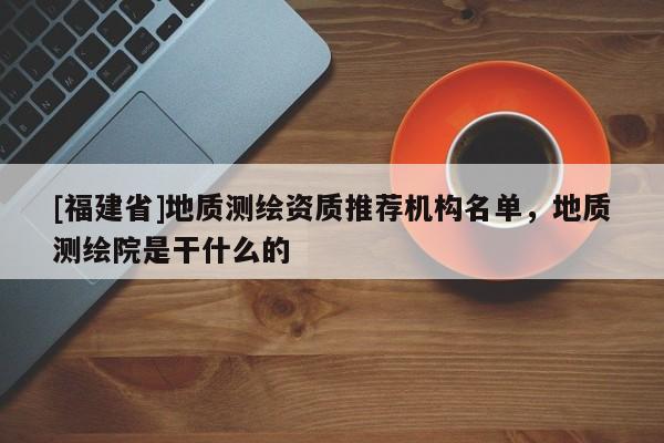 [福建省]地质测绘资质推荐机构名单，地质测绘院是干什么的