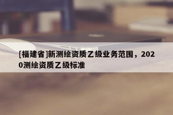 [福建省]新测绘资质乙级业务范围，2020测绘资质乙级标准