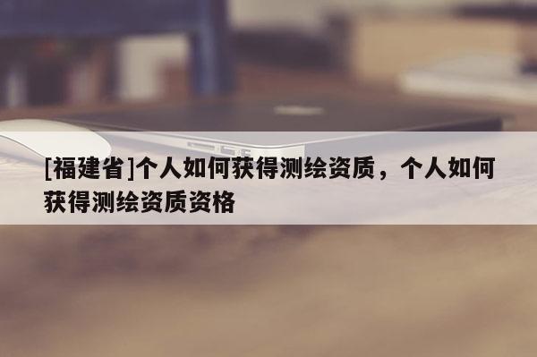 [福建省]个人如何获得测绘资质，个人如何获得测绘资质资格