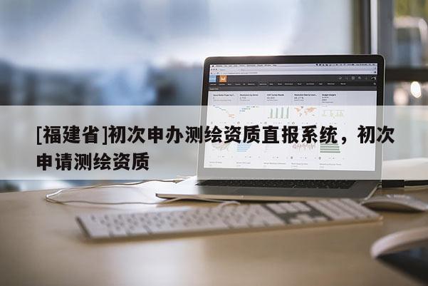 [福建省]初次申办测绘资质直报系统，初次申请测绘资质