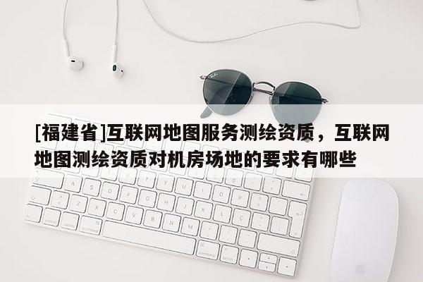 [福建省]互联网地图服务测绘资质，互联网地图测绘资质对机房场地的要求有哪些