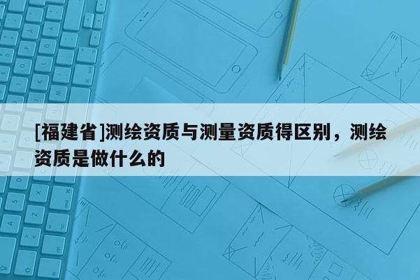 [福建省]测绘资质与测量资质得区别，测绘资质是做什么的