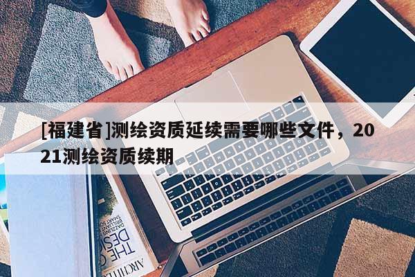 [福建省]测绘资质延续需要哪些文件，2021测绘资质续期
