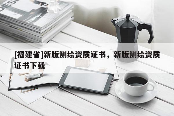 [福建省]新版测绘资质证书，新版测绘资质证书下载