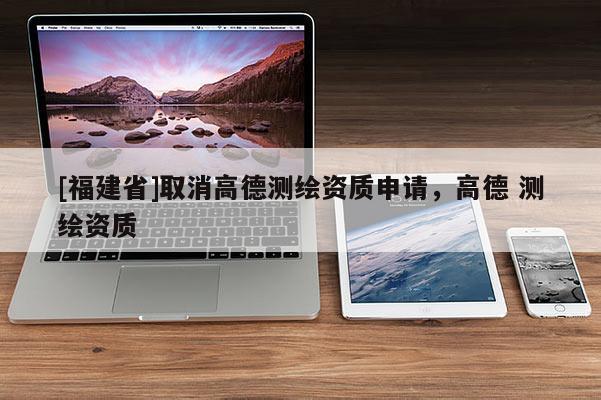 [福建省]取消高德测绘资质申请，高德 测绘资质