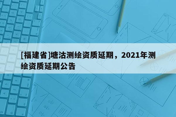 [福建省]塘沽测绘资质延期，2021年测绘资质延期公告