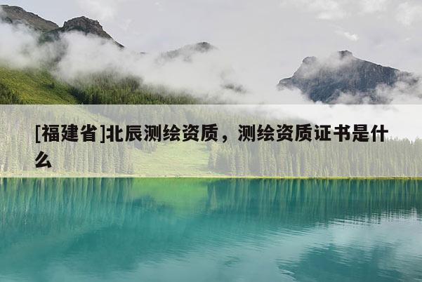 [福建省]北辰测绘资质，测绘资质证书是什么