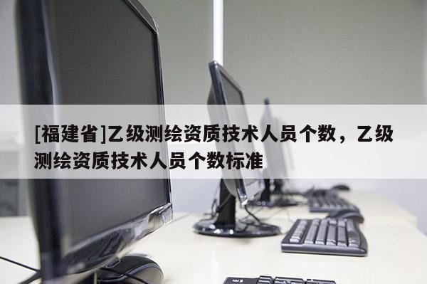 [福建省]乙级测绘资质技术人员个数，乙级测绘资质技术人员个数标准