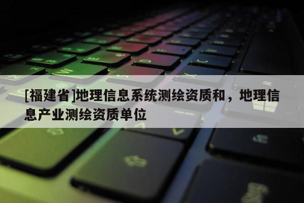 [福建省]地理信息系统测绘资质和，地理信息产业测绘资质单位