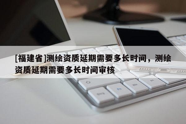 [福建省]测绘资质延期需要多长时间，测绘资质延期需要多长时间审核