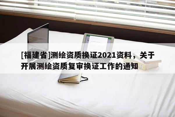 [福建省]测绘资质换证2021资料，关于开展测绘资质复审换证工作的通知