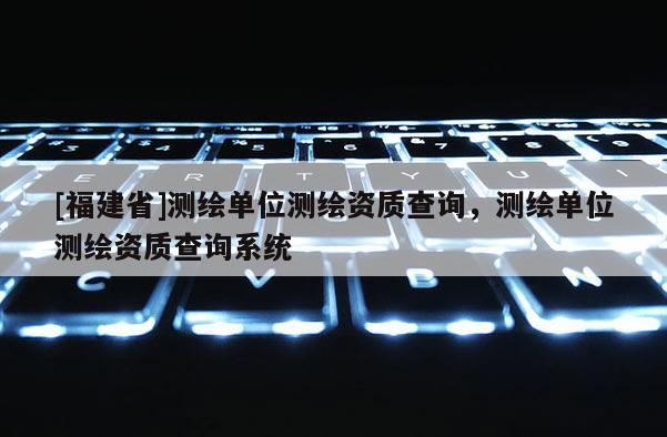 [福建省]测绘单位测绘资质查询，测绘单位测绘资质查询系统