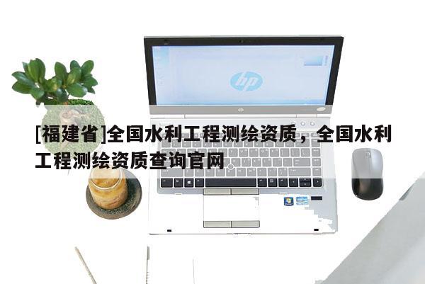 [福建省]全国水利工程测绘资质，全国水利工程测绘资质查询官网