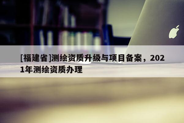 [福建省]测绘资质升级与项目备案，2021年测绘资质办理