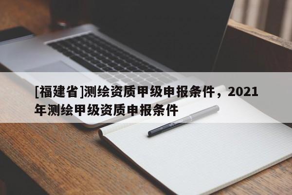[福建省]测绘资质甲级申报条件，2021年测绘甲级资质申报条件
