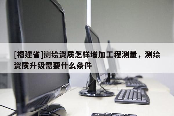 [福建省]测绘资质怎样增加工程测量，测绘资质升级需要什么条件