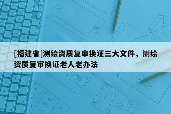 [福建省]测绘资质复审换证三大文件，测绘资质复审换证老人老办法