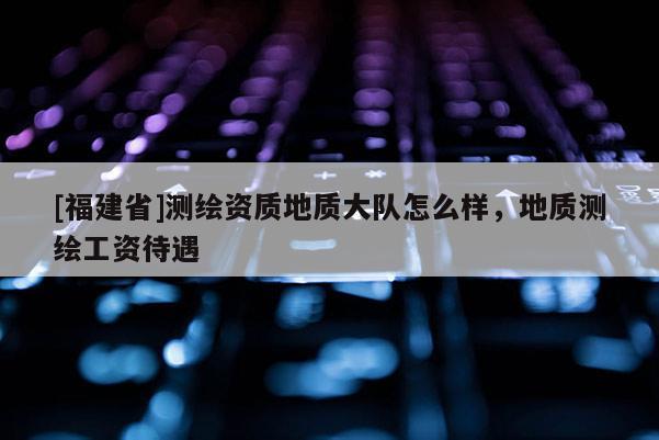 [福建省]测绘资质地质大队怎么样，地质测绘工资待遇