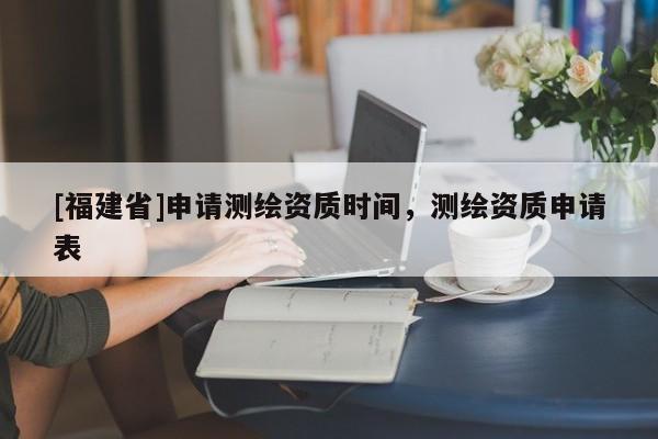 [福建省]申请测绘资质时间，测绘资质申请表