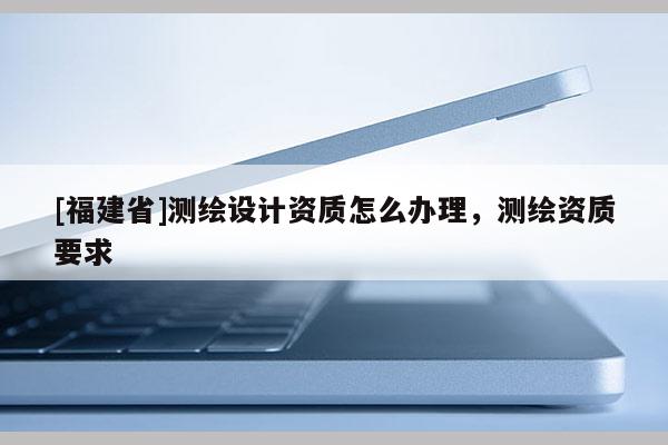 [福建省]测绘设计资质怎么办理，测绘资质要求