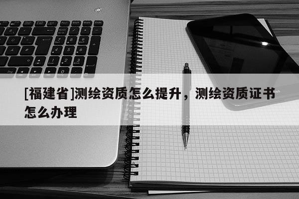 [福建省]测绘资质怎么提升，测绘资质证书怎么办理