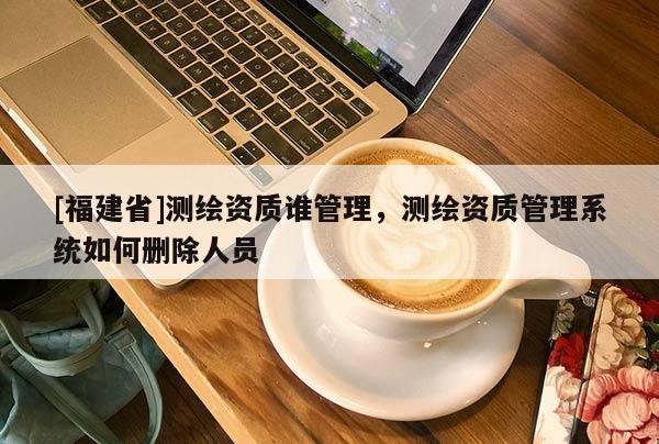 [福建省]测绘资质谁管理，测绘资质管理系统如何删除人员