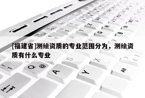 [福建省]测绘资质的专业范围分为，测绘资质有什么专业