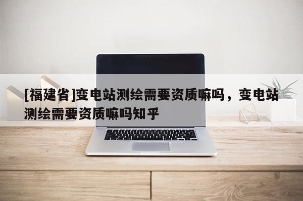 [福建省]变电站测绘需要资质嘛吗，变电站测绘需要资质嘛吗知乎