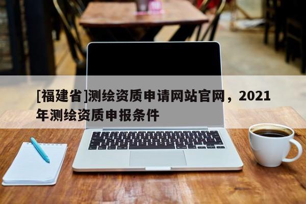 [福建省]测绘资质申请网站官网，2021年测绘资质申报条件
