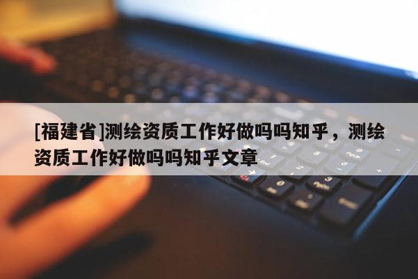 [福建省]测绘资质工作好做吗吗知乎，测绘资质工作好做吗吗知乎文章