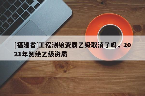 [福建省]工程测绘资质乙级取消了吗，2021年测绘乙级资质