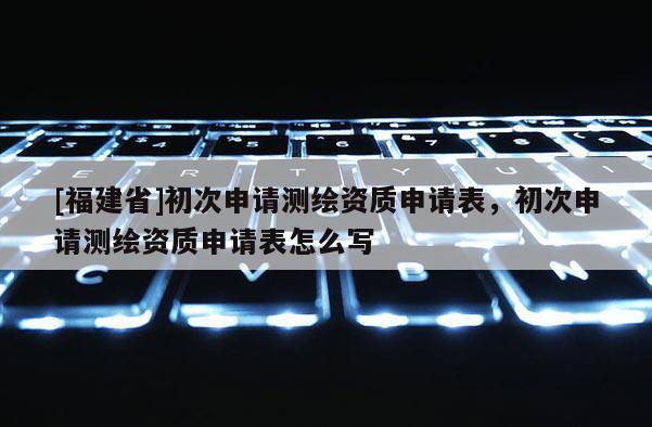 [福建省]初次申请测绘资质申请表，初次申请测绘资质申请表怎么写