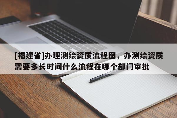 [福建省]办理测绘资质流程图，办测绘资质需要多长时间什么流程在哪个部门审批