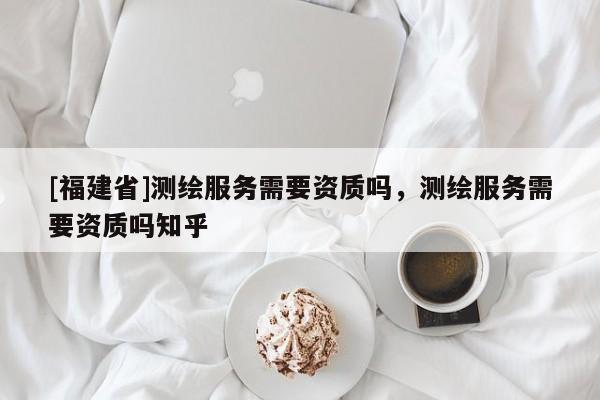 [福建省]测绘服务需要资质吗，测绘服务需要资质吗知乎