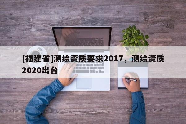 [福建省]测绘资质要求2017，测绘资质2020出台