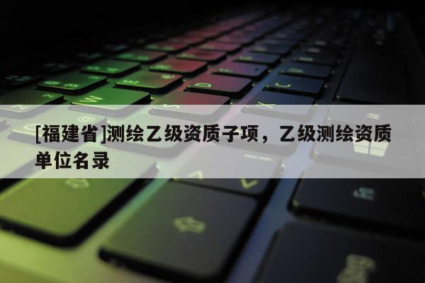 [福建省]测绘乙级资质子项，乙级测绘资质单位名录