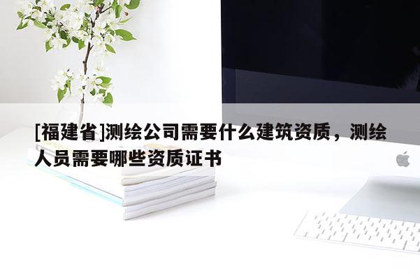 [福建省]测绘公司需要什么建筑资质，测绘人员需要哪些资质证书
