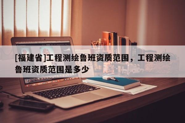 [福建省]工程测绘鲁班资质范围，工程测绘鲁班资质范围是多少