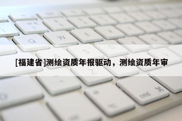 [福建省]测绘资质年报驱动，测绘资质年审