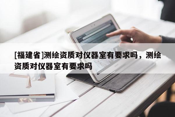 [福建省]测绘资质对仪器室有要求吗，测绘资质对仪器室有要求吗