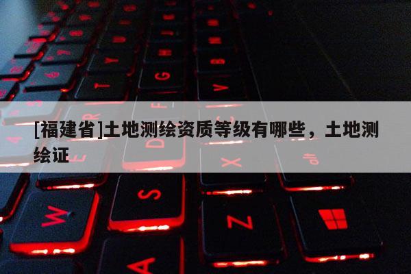 [福建省]土地测绘资质等级有哪些，土地测绘证