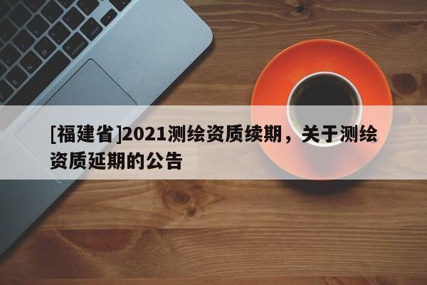 [福建省]2021测绘资质续期，关于测绘资质延期的公告