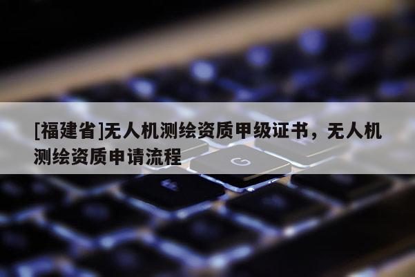 [福建省]无人机测绘资质甲级证书，无人机测绘资质申请流程