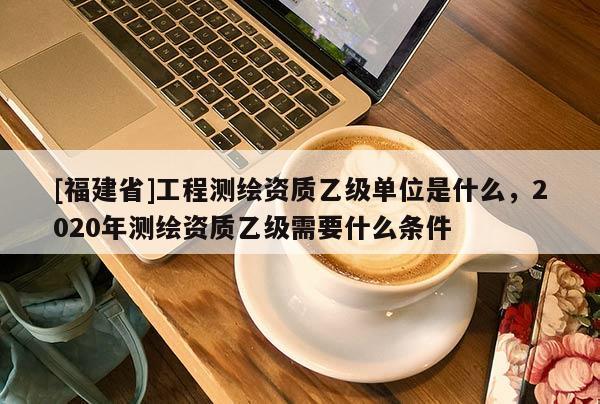 [福建省]工程测绘资质乙级单位是什么，2020年测绘资质乙级需要什么条件