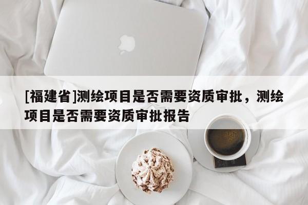 [福建省]测绘项目是否需要资质审批，测绘项目是否需要资质审批报告