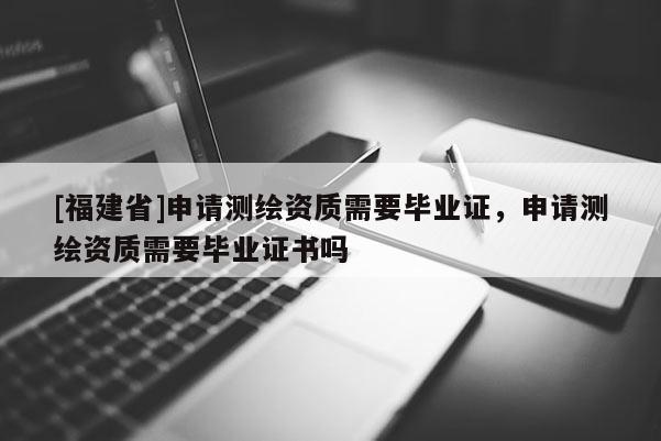 [福建省]申请测绘资质需要毕业证，申请测绘资质需要毕业证书吗