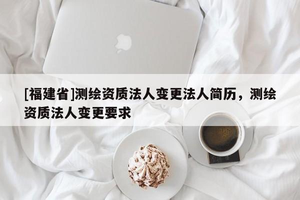 [福建省]测绘资质法人变更法人简历，测绘资质法人变更要求