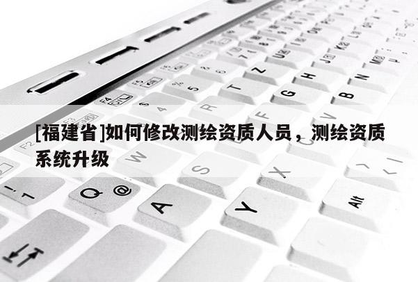 [福建省]如何修改测绘资质人员，测绘资质系统升级
